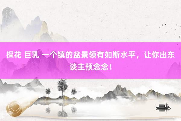 探花 巨乳 一个镇的盆景领有如斯水平，让你出东谈主预念念！