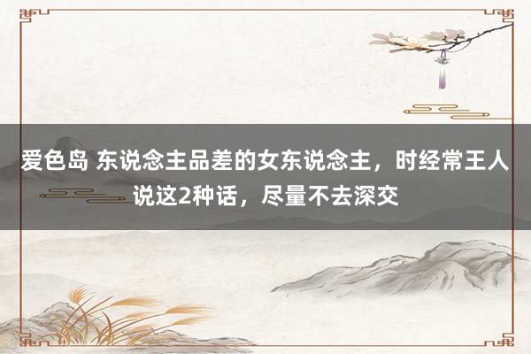 爱色岛 东说念主品差的女东说念主，时经常王人说这2种话，尽量不去深交