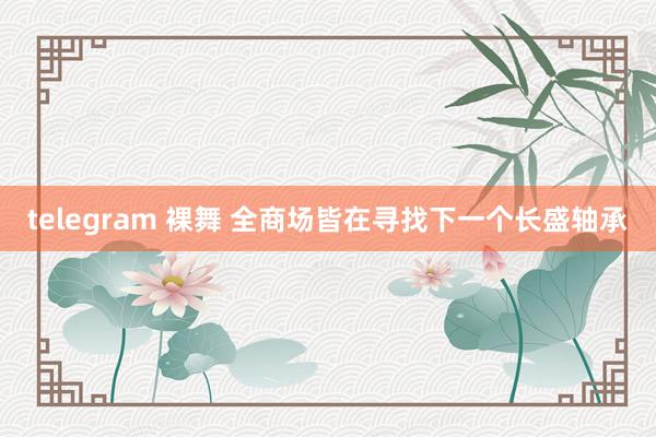 telegram 裸舞 全商场皆在寻找下一个长盛轴承