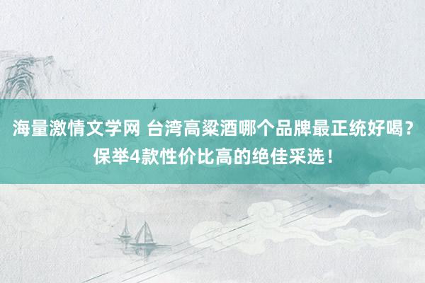 海量激情文学网 台湾高粱酒哪个品牌最正统好喝？保举4款性价比高的绝佳采选！