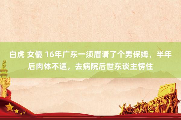 白虎 女優 16年广东一须眉请了个男保姆，半年后肉体不适，去病院后世东谈主愣住