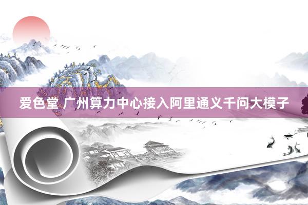 爱色堂 广州算力中心接入阿里通义千问大模子
