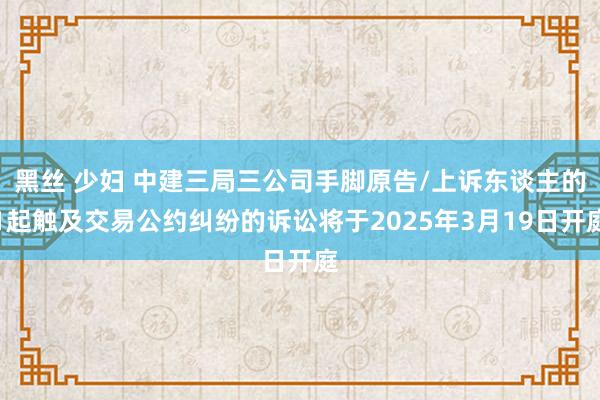黑丝 少妇 中建三局三公司手脚原告/上诉东谈主的1起触及交易公约纠纷的诉讼将于2025年3月19日开庭