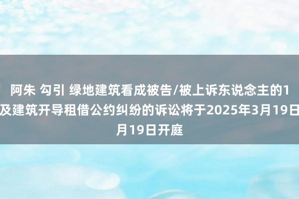 阿朱 勾引 绿地建筑看成被告/被上诉东说念主的1起触及建筑开导租借公约纠纷的诉讼将于2025年3月19日开庭