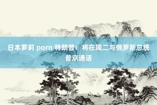日本萝莉 porn 特朗普：将在周二与俄罗斯总统普京通话