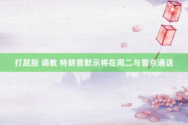 打屁股 调教 特朗普默示将在周二与普京通话