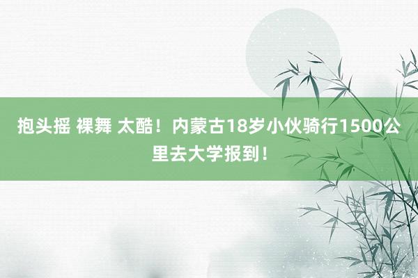 抱头摇 裸舞 太酷！内蒙古18岁小伙骑行1500公里去大学报到！