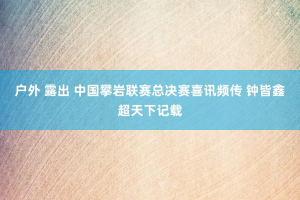 户外 露出 中国攀岩联赛总决赛喜讯频传 钟皆鑫超天下记载
