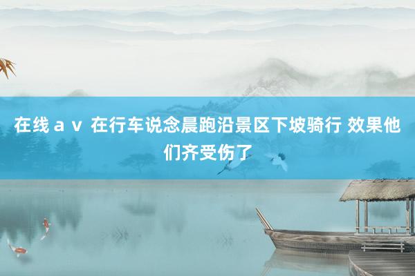 在线ａｖ 在行车说念晨跑沿景区下坡骑行 效果他们齐受伤了