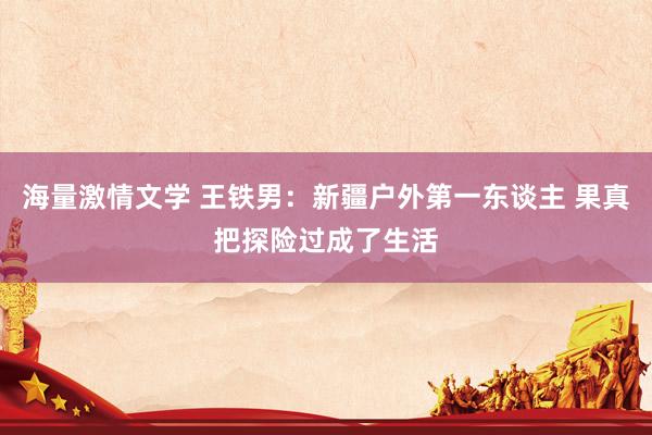 海量激情文学 王铁男：新疆户外第一东谈主 果真把探险过成了生活