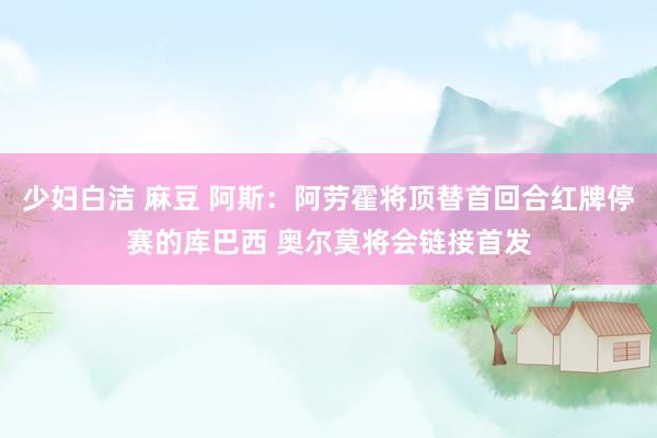 少妇白洁 麻豆 阿斯：阿劳霍将顶替首回合红牌停赛的库巴西 奥尔莫将会链接首发