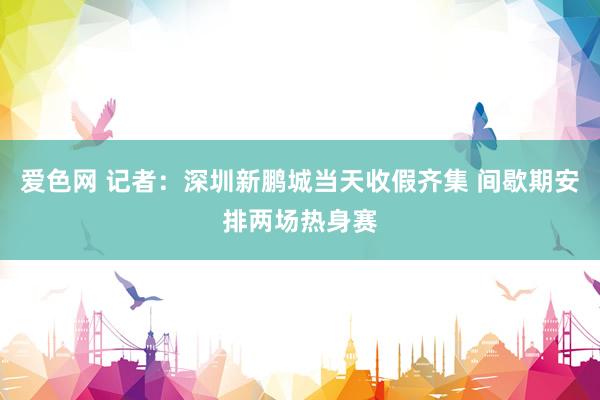 爱色网 记者：深圳新鹏城当天收假齐集 间歇期安排两场热身赛