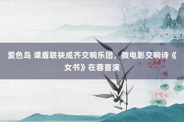 爱色岛 谭盾联袂成齐交响乐团，微电影交响诗《女书》在蓉首演