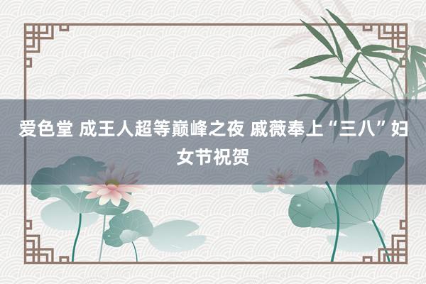爱色堂 成王人超等巅峰之夜 戚薇奉上“三八”妇女节祝贺