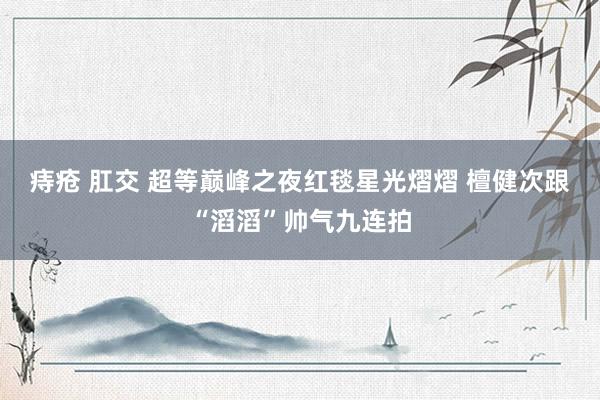 痔疮 肛交 超等巅峰之夜红毯星光熠熠 檀健次跟“滔滔”帅气九连拍
