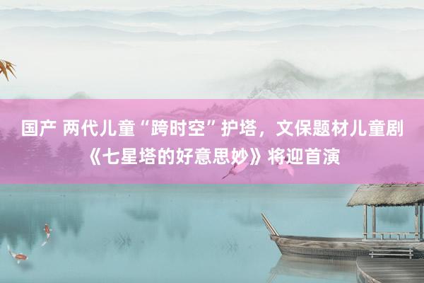 国产 两代儿童“跨时空”护塔，文保题材儿童剧《七星塔的好意思妙》将迎首演