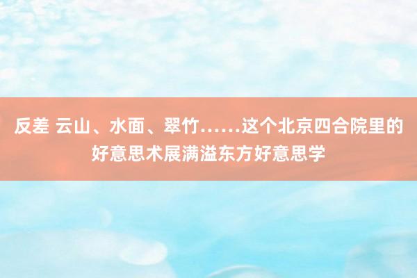 反差 云山、水面、翠竹……这个北京四合院里的好意思术展满溢东方好意思学