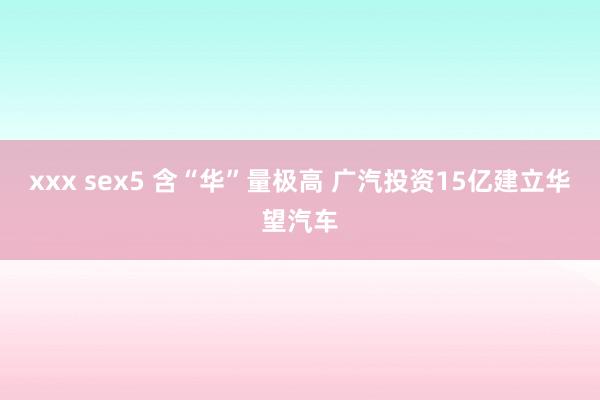 xxx sex5 含“华”量极高 广汽投资15亿建立华望汽车