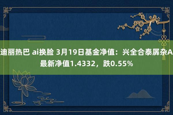 迪丽热巴 ai换脸 3月19日基金净值：兴全合泰羼杂A最新净值1.4332，跌0.55%