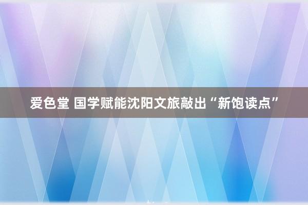爱色堂 国学赋能沈阳文旅敲出“新饱读点”