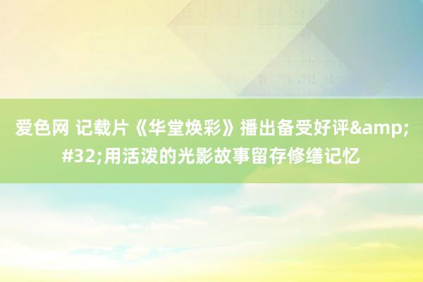 爱色网 记载片《华堂焕彩》播出备受好评&#32;用活泼的光影故事留存修缮记忆