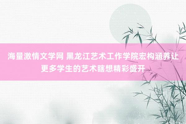 海量激情文学网 黑龙江艺术工作学院宏构涵养让更多学生的艺术瞎想精彩盛开