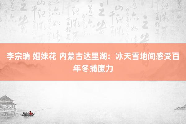 李宗瑞 姐妹花 内蒙古达里湖：冰天雪地间感受百年冬捕魔力