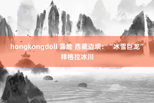 hongkongdoll 露脸 西藏边坝：“冰雪巨龙”祥格拉冰川