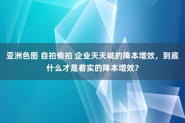 亚洲色图 自拍偷拍 企业天天喊的降本增效，到底什么才是着实的降本增效？