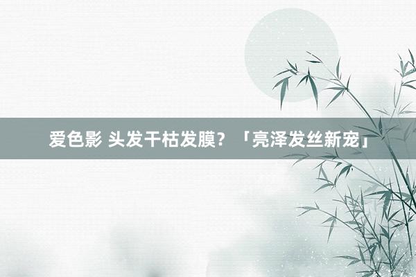 爱色影 头发干枯发膜？「亮泽发丝新宠」