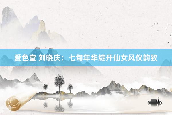 爱色堂 刘晓庆：七旬年华绽开仙女风仪韵致