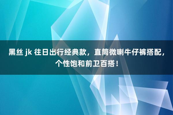 黑丝 jk 往日出行经典款，直筒微喇牛仔裤搭配，个性饱和前卫百搭！