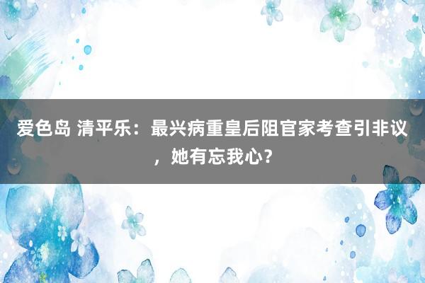 爱色岛 清平乐：最兴病重皇后阻官家考查引非议，她有忘我心？