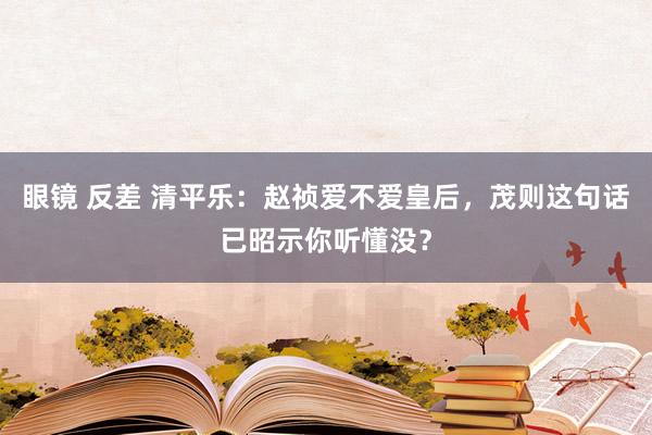 眼镜 反差 清平乐：赵祯爱不爱皇后，茂则这句话已昭示你听懂没？