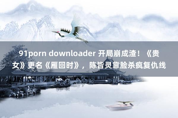 91porn downloader 开局崩成渣！《贵女》更名《雁回时》，陈皆灵靠脸杀疯复仇线