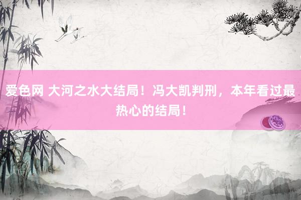 爱色网 大河之水大结局！冯大凯判刑，本年看过最热心的结局！