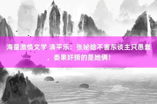 海量激情文学 清平乐：张妼晗不害东谈主只愚蠢，委果奸猾的是她俩！