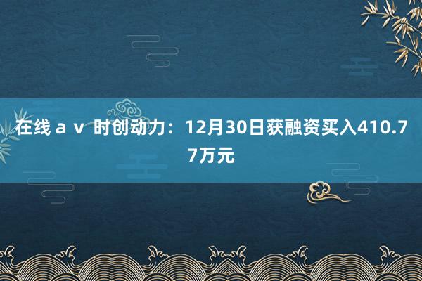 在线ａｖ 时创动力：12月30日获融资买入410.77万元