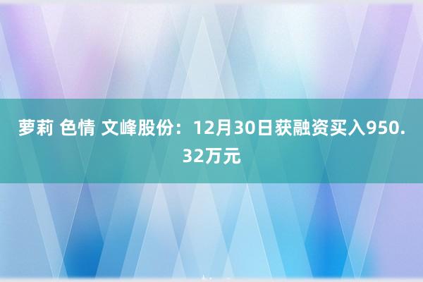 萝莉 色情 文峰股份：12月30日获融资买入950.32万元