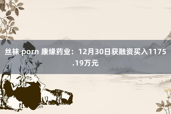 丝袜 porn 康缘药业：12月30日获融资买入1175.19万元