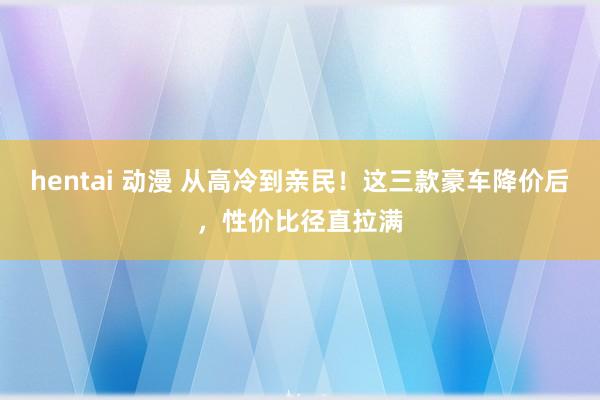 hentai 动漫 从高冷到亲民！这三款豪车降价后，性价比径直拉满