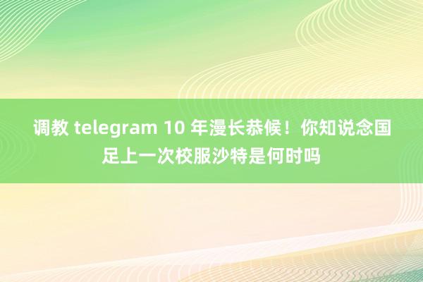 调教 telegram 10 年漫长恭候！你知说念国足上一次校服沙特是何时吗