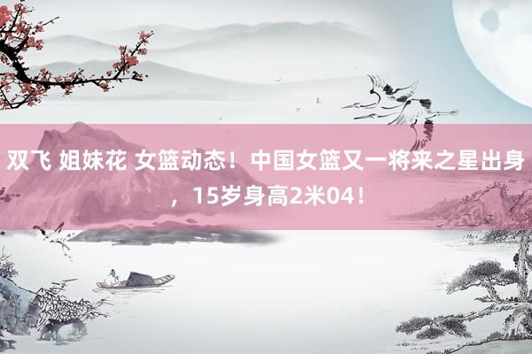 双飞 姐妹花 女篮动态！中国女篮又一将来之星出身，15岁身高2米04！