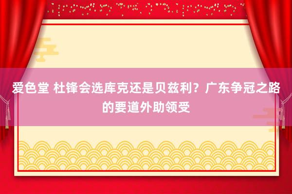 爱色堂 杜锋会选库克还是贝兹利？广东争冠之路的要道外助领受