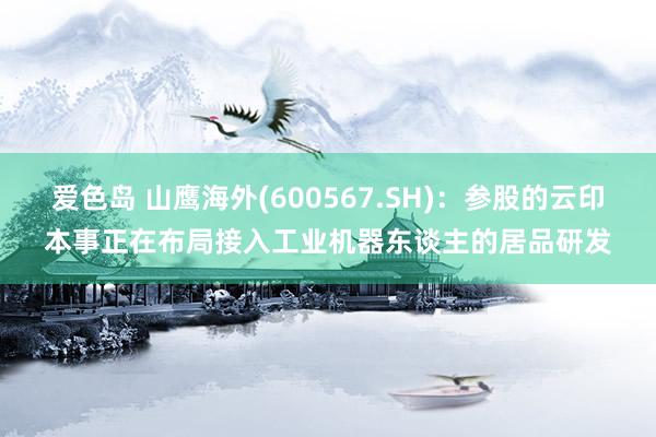 爱色岛 山鹰海外(600567.SH)：参股的云印本事正在布局接入工业机器东谈主的居品研发