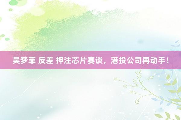 吴梦菲 反差 押注芯片赛谈，港投公司再动手！