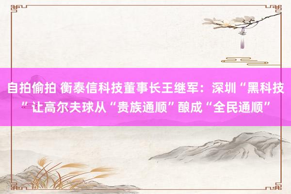 自拍偷拍 衡泰信科技董事长王继军：深圳“黑科技”让高尔夫球从“贵族通顺”酿成“全民通顺”