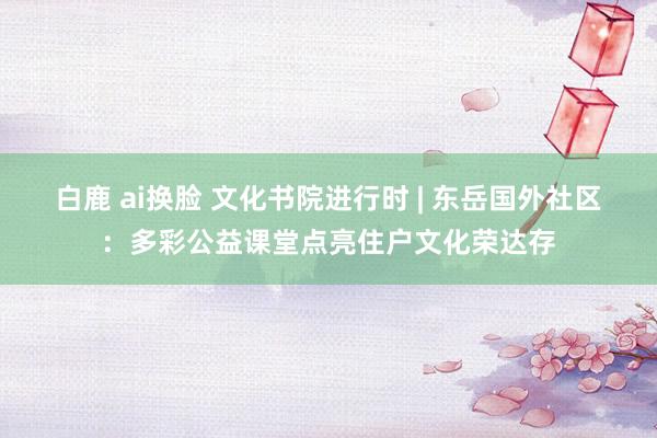 白鹿 ai换脸 文化书院进行时 | 东岳国外社区：多彩公益课堂点亮住户文化荣达存