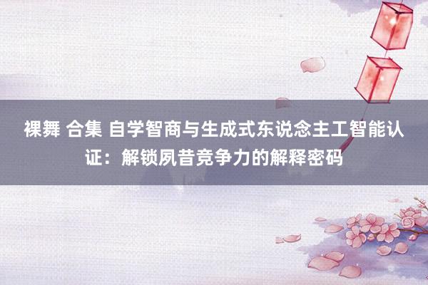 裸舞 合集 自学智商与生成式东说念主工智能认证：解锁夙昔竞争力的解释密码