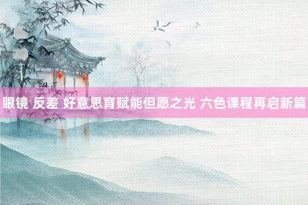 眼镜 反差 好意思育赋能但愿之光 六色课程再启新篇